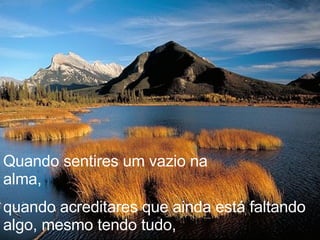 Quando sentires um vazio na alma,  quando acreditares que ainda está faltando algo, mesmo tendo tudo, 