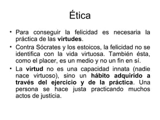 Ética
• Para conseguir la felicidad es necesaria la
  práctica de las virtudes.
• Contra Sócrates y los estoicos, la felicidad no se
  identifica con la vida virtuosa. También ésta,
  como el placer, es un medio y no un fin en sí.
• La virtud no es una capacidad innata (nadie
  nace virtuoso), sino un hábito adquirido a
  través del ejercicio y de la práctica. Una
  persona se hace justa practicando muchos
  actos de justicia.
 