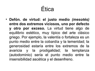 Ética
• Defón. de virtud: el justo medio (mesotés)
  entre dos extremos viciosos, uno por defecto
  y otro por exceso. La virtud tiene algo de
  equilibrio estético, muy típico del arte clásico
  griego. Por ejemplo, la valentía o fortaleza es un
  punto medio entre la cobardía y la temeridad; la
  generosidad estaría entre los extremos de la
  avaricia y la prodigalidad; la templanza
  (autodominio) sería el punto medio entre la
  insensibilidad ascética y el desenfreno.
 