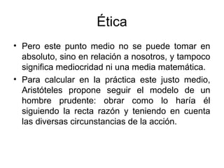 Ética
• Pero este punto medio no se puede tomar en
  absoluto, sino en relación a nosotros, y tampoco
  significa mediocridad ni una media matemática.
• Para calcular en la práctica este justo medio,
  Aristóteles propone seguir el modelo de un
  hombre prudente: obrar como lo haría él
  siguiendo la recta razón y teniendo en cuenta
  las diversas circunstancias de la acción.
 