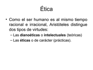 Ética
• Como el ser humano es al mismo tiempo
  racional e irracional, Aristóteles distingue
  dos tipos de virtudes:
  – Las dianoéticas o intelectuales (teóricas)
  – Las éticas o de carácter (prácticas).
 