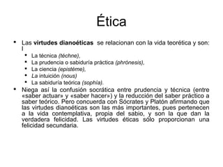 Ética
 Las virtudes dianoéticas se relacionan con la vida teorética y son:
  l
      La técnica (téchne),
      La prudencia o sabiduría práctica (phrónesis),
      La ciencia (epistéme),
      La intuición (nous)
      La sabiduría teórica (sophía).
 Niega así la confusión socrática entre prudencia y técnica (entre
  «saber actuar» y «saber hacer») y la reducción del saber práctico a
  saber teórico. Pero concuerda con Sócrates y Platón afirmando que
  las virtudes dianoéticas son las más importantes, pues pertenecen
  a la vida contemplativa, propia del sabio, y son la que dan la
  verdadera felicidad. Las virtudes éticas sólo proporcionan una
  felicidad secundaria.
 