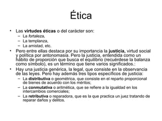 Ética
•   Las virtudes éticas o del carácter son:
     – La fortaleza,
     – La templanza,
     – La amistad, etc.
•   Pero entre ellas destaca por su importancia la justicia, virtud social
    y política por antonomasia. Pero la justicia, entendida como un
    hábito de proporción que busca el equilibrio (recuérdese la balanza
    como símbolo), es un término que tiene varios significados.:
•   Hay una justicia genérica, la legal, que consiste en la observancia
    de las leyes. Pero hay además tres tipos específicos de justicia:
     – La distributiva o geométrica, que consiste en el reparto proporcional
       de bienes de acuerdo con los méritos;
     – La conmutativa o aritmética, que se refiere a la igualdad en los
       intercambios comerciales;
     – La retributiva o reparadora, que es la que practica un juez tratando de
       reparar daños y delitos.
 
