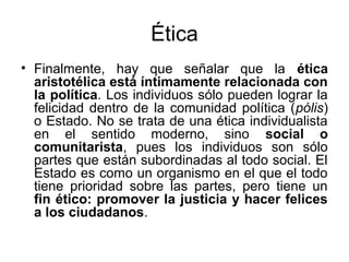Ética
• Finalmente, hay que señalar que la ética
  aristotélica está íntimamente relacionada con
  la política. Los individuos sólo pueden lograr la
  felicidad dentro de la comunidad política (pólis)
  o Estado. No se trata de una ética individualista
  en el sentido moderno, sino social o
  comunitarista, pues los individuos son sólo
  partes que están subordinadas al todo social. El
  Estado es como un organismo en el que el todo
  tiene prioridad sobre las partes, pero tiene un
  fin ético: promover la justicia y hacer felices
  a los ciudadanos.
 