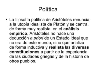 Política
• La filosofía política de Aristóteles renuncia
  a la utopía idealista de Platón y se centra,
  de forma muy realista, en el análisis
  empírico. Aristóteles no hace una
  deducción a priori de un Estado ideal que
  no era de este mundo, sino que analiza
  de forma inductiva y realista las diversas
  constituciones a partir de la experiencia
  de las ciudades griegas y de la historia de
  otros pueblos.
 