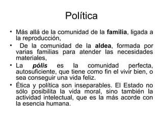 Política
• Más allá de la comunidad de la familia, ligada a
  la reproducción,
• De la comunidad de la aldea, formada por
  varias familias para atender las necesidades
  materiales,
• La     pólis    es    la  comunidad      perfecta,
  autosuficiente, que tiene como fin el vivir bien, o
  sea conseguir una vida feliz.
• Ética y política son inseparables. El Estado no
  sólo posibilita la vida moral, sino también la
  actividad intelectual, que es la más acorde con
  la esencia humana.
 
