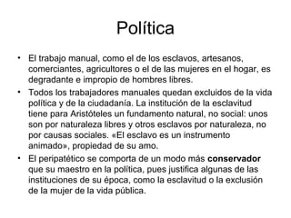Política
• El trabajo manual, como el de los esclavos, artesanos,
  comerciantes, agricultores o el de las mujeres en el hogar, es
  degradante e impropio de hombres libres.
• Todos los trabajadores manuales quedan excluidos de la vida
  política y de la ciudadanía. La institución de la esclavitud
  tiene para Aristóteles un fundamento natural, no social: unos
  son por naturaleza libres y otros esclavos por naturaleza, no
  por causas sociales. «El esclavo es un instrumento
  animado», propiedad de su amo.
• El peripatético se comporta de un modo más conservador
  que su maestro en la política, pues justifica algunas de las
  instituciones de su época, como la esclavitud o la exclusión
  de la mujer de la vida pública.
 
