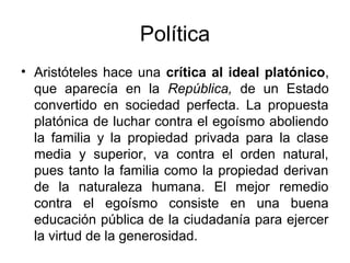 Política
• Aristóteles hace una crítica al ideal platónico,
  que aparecía en la República, de un Estado
  convertido en sociedad perfecta. La propuesta
  platónica de luchar contra el egoísmo aboliendo
  la familia y la propiedad privada para la clase
  media y superior, va contra el orden natural,
  pues tanto la familia como la propiedad derivan
  de la naturaleza humana. El mejor remedio
  contra el egoísmo consiste en una buena
  educación pública de la ciudadanía para ejercer
  la virtud de la generosidad.
 