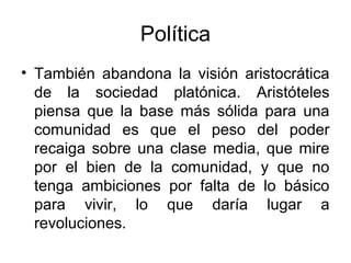 Política
• También abandona la visión aristocrática
  de la sociedad platónica. Aristóteles
  piensa que la base más sólida para una
  comunidad es que el peso del poder
  recaiga sobre una clase media, que mire
  por el bien de la comunidad, y que no
  tenga ambiciones por falta de lo básico
  para vivir, lo que daría lugar a
  revoluciones.
 