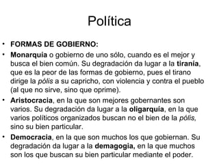 Política
• FORMAS DE GOBIERNO:
• Monarquía o gobierno de uno sólo, cuando es el mejor y
  busca el bien común. Su degradación da lugar a la tiranía,
  que es la peor de las formas de gobierno, pues el tirano
  dirige la pólis a su capricho, con violencia y contra el pueblo
  (al que no sirve, sino que oprime).
• Aristocracia, en la que son mejores gobernantes son
  varios. Su degradación da lugar a la oligarquía, en la que
  varios políticos organizados buscan no el bien de la pólis,
  sino su bien particular.
• Democracia, en la que son muchos los que gobiernan. Su
  degradación da lugar a la demagogia, en la que muchos
  son los que buscan su bien particular mediante el poder.
 
