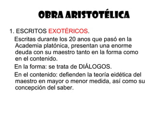 OBRA ARISTOTÉLICA
1. ESCRITOS EXOTÉRICOS.
  Escritas durante los 20 anos que pasó en la
  Academia platónica, presentan una enorme
  deuda con su maestro tanto en la forma como
  en el contenido.
  En la forma: se trata de DIÁLOGOS.
  En el contenido: defienden la teoría eidética del
  maestro en mayor o menor medida, así como su
  concepción del saber.
 