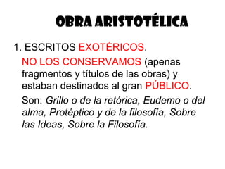 OBRA ARISTOTÉLICA
1. ESCRITOS EXOTÉRICOS.
  NO LOS CONSERVAMOS (apenas
  fragmentos y títulos de las obras) y
  estaban destinados al gran PÚBLICO.
  Son: Grillo o de la retórica, Eudemo o del
  alma, Protéptico y de la filosofía, Sobre
  las Ideas, Sobre la Filosofía.
 