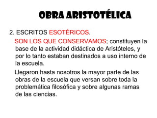 OBRA ARISTOTÉLICA
2. ESCRITOS ESOTÉRICOS.
  SON LOS QUE CONSERVAMOS; constituyen la
  base de la actividad didáctica de Aristóteles, y
  por lo tanto estaban destinados a uso interno de
  la escuela.
  Llegaron hasta nosotros la mayor parte de las
  obras de la escuela que versan sobre toda la
  problemática filosófica y sobre algunas ramas
  de las ciencias.
 