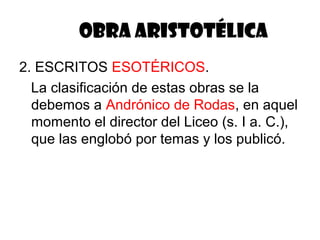 OBRA ARISTOTÉLICA
2. ESCRITOS ESOTÉRICOS.
  La clasificación de estas obras se la
  debemos a Andrónico de Rodas, en aquel
  momento el director del Liceo (s. I a. C.),
  que las englobó por temas y los publicó.
 