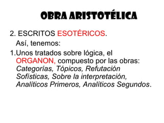 OBRA ARISTOTÉLICA
2. ESCRITOS ESOTÉRICOS.
  Así, tenemos:
1.Unos tratados sobre lógica, el
  ORGANON, compuesto por las obras:
  Categorías, Tópicos, Refutación
  Sofísticas, Sobre la interpretación,
  Analíticos Primeros, Analíticos Segundos.
 