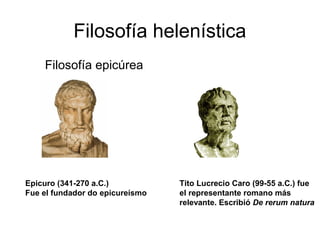 Filosofía helenística
 1) Filosofía epicúrea




Epicuro (341-270 a.C.)           Tito Lucrecio Caro (99-55 a.C.) fue
Fue el fundador do epicureísmo   el representante romano más
                                 relevante. Escribió De rerum natura
 
