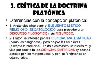 3. Crítica de la doctrina
           platónica
• Diferencias con la concepción platónica:
• 1. Aristóteles abandonó el ELEMENTO MÍSTICO-
  RELIGIOSO- ESCATOLÓGICO para proceder a un
  DISCURSO FILOSÓFICO más RIGUROSO.
• 2. Platón se interesó por las CIENCIAS MATEMÁTICAS
  (como los pitagóricos), pero no por las empíricas
  (excepto la medicina). Aristóteles mostró un interés muy
  vivo por casi toda las CIENCIAS EMPÍRICAS (y escaso
  aprecio por las matemáticas) y por los fenómenos en
  cuanto tales.
 