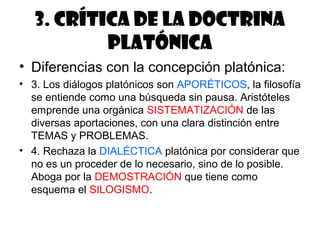 3. Crítica de la doctrina
           platónica
• Diferencias con la concepción platónica:
• 3. Los diálogos platónicos son APORÉTICOS, la filosofía
  se entiende como una búsqueda sin pausa. Aristóteles
  emprende una orgánica SISTEMATIZACIÓN de las
  diversas aportaciones, con una clara distinción entre
  TEMAS y PROBLEMAS.
• 4. Rechaza la DIALÉCTICA platónica por considerar que
  no es un proceder de lo necesario, sino de lo posible.
  Aboga por la DEMOSTRACIÓN que tiene como
  esquema el SILOGISMO.
 