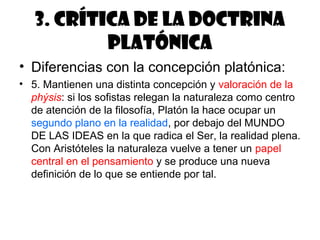 3. Crítica de la doctrina
           platónica
• Diferencias con la concepción platónica:
• 5. Mantienen una distinta concepción y valoración de la
  phýsis: si los sofistas relegan la naturaleza como centro
  de atención de la filosofía, Platón la hace ocupar un
  segundo plano en la realidad, por debajo del MUNDO
  DE LAS IDEAS en la que radica el Ser, la realidad plena.
  Con Aristóteles la naturaleza vuelve a tener un papel
  central en el pensamiento y se produce una nueva
  definición de lo que se entiende por tal.
 