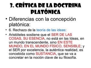 3. Crítica de la doctrina
          platónica
• Diferencias con la concepción
  platónica:
• 6. Rechazo de la teoría de las ideas:
• Aristóteles sostiene que el SER DE LAS
  COSAS, SU ESENCIA, no está en las Ideas, en
  un mundo transcendente, sino EN ESTE
  MUNDO, EN EL MUNDO FÍSICO, SENSIBLE; y
  el SER por excelencia, la auténtica realidad, es
  concebida como SUSTANCIA, que se va a
  concretar en la noción clave de su filosofía.
 