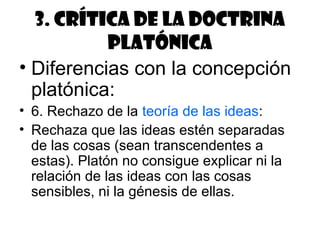 3. Crítica de la doctrina
           platónica
• Diferencias con la concepción
  platónica:
• 6. Rechazo de la teoría de las ideas:
• Rechaza que las ideas estén separadas
  de las cosas (sean transcendentes a
  estas). Platón no consigue explicar ni la
  relación de las ideas con las cosas
  sensibles, ni la génesis de ellas.
 