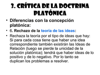 3. Crítica de la doctrina
          platónica
• Diferencias con la concepción
  platónica:
• 6. Rechazo de la teoría de las ideas:
• Rechaza la teoría por el tipo de ideas que hay:
  Si para cada cosa tiene que haber una idea
  correspondiente también existirán las Ideas de
  Relación (luego se pierde la unicidad de la
  solución platónica); tendrá que haber ideas de lo
  positivo y de lo negativo. Por lo tanto se
  duplican los problemas a resolver.
 