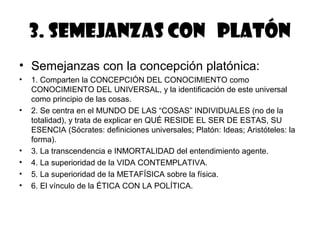 3. Semejanzas con Platón
• Semejanzas con la concepción platónica:
•   1. Comparten la CONCEPCIÓN DEL CONOCIMIENTO como
    CONOCIMIENTO DEL UNIVERSAL, y la identificación de este universal
    como principio de las cosas.
•   2. Se centra en el MUNDO DE LAS “COSAS” INDIVIDUALES (no de la
    totalidad), y trata de explicar en QUÉ RESIDE EL SER DE ESTAS, SU
    ESENCIA (Sócrates: definiciones universales; Platón: Ideas; Aristóteles: la
    forma).
•   3. La transcendencia e INMORTALIDAD del entendimiento agente.
•   4. La superioridad de la VIDA CONTEMPLATIVA.
•   5. La superioridad de la METAFÍSICA sobre la física.
•   6. El vínculo de la ÉTICA CON LA POLÍTICA.
 