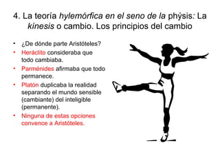 4. La teoría hylemórfica en el seno de la phýsis: La
    kínesis o cambio. Los principios del cambio
•   ¿De dónde parte Aristóteles?
•   Heráclito consideraba que
    todo cambiaba.
•   Parménides afirmaba que todo
    permanece.
•   Platón duplicaba la realidad
    separando el mundo sensible
    (cambiante) del inteligible
    (permanente).
•   Ninguna de estas opciones
    convence a Aristóteles.
 