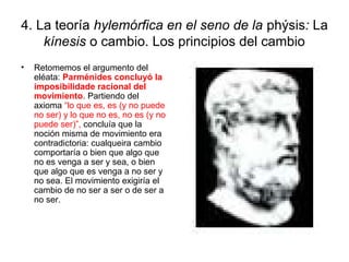 4. La teoría hylemórfica en el seno de la phýsis: La
    kínesis o cambio. Los principios del cambio
•   Retomemos el argumento del
    eléata: Parménides concluyó la
    imposibilidade racional del
    movimiento. Partiendo del
    axioma “lo que es, es (y no puede
    no ser) y lo que no es, no es (y no
    puede ser)”, concluía que la
    noción misma de movimiento era
    contradictoria: cualqueira cambio
    comportaría o bien que algo que
    no es venga a ser y sea, o bien
    que algo que es venga a no ser y
    no sea. El movimiento exigiría el
    cambio de no ser a ser o de ser a
    no ser.
 