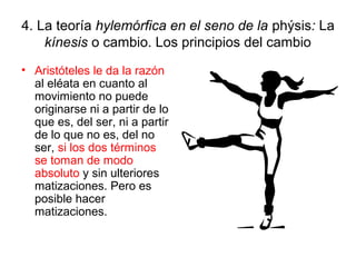4. La teoría hylemórfica en el seno de la phýsis: La
    kínesis o cambio. Los principios del cambio
• Aristóteles le da la razón
  al eléata en cuanto al
  movimiento no puede
  originarse ni a partir de lo
  que es, del ser, ni a partir
  de lo que no es, del no
  ser, si los dos términos
  se toman de modo
  absoluto y sin ulteriores
  matizaciones. Pero es
  posible hacer
  matizaciones.
 
