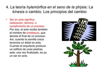 4. La teoría hylemórfica en el seno de la phýsis: La
    kínesis o cambio. Los principios del cambio
•   Ser en acto significa
    realización, término, o
    cumplimiento de un proceso.
    Por eso, el acto recibe también
    el nombre de entelequia, que
    denota el final de un proceso.
    Así, cuando la semilla crece
    tenemos un árbol en acto.
    Cuando el arquitecto produce
    un edificio de unas piedras,
    este, una vez finalizado, es ya
    un ser en acto.
 