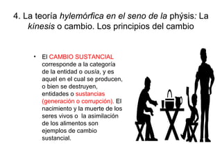 4. La teoría hylemórfica en el seno de la phýsis: La
    kínesis o cambio. Los principios del cambio


     • El CAMBIO SUSTANCIAL
       corresponde a la categoría
       de la entidad o ousía, y es
       aquel en el cual se producen,
       o bien se destruyen,
       entidades o sustancias
       (generación o corrupción). El
       nacimiento y la muerte de los
       seres vivos o la asimilación
       de los alimentos son
       ejemplos de cambio
       sustancial.
 