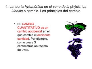 4. La teoría hylemórfica en el seno de la phýsis: La
    kínesis o cambio. Los principios del cambio


     • EL CAMBIO
       CUANTITATIVO es un
       cambio accidental en el
       que cambia el accidente
       cantidad. Por ejemplo,
       como crece 3
       centímetros un racimo
       de uvas.
 