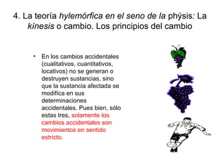 4. La teoría hylemórfica en el seno de la phýsis: La
    kínesis o cambio. Los principios del cambio


     • En los cambios accidentales
       (cualitativos, cuantitativos,
       locativos) no se generan o
       destruyen sustancias, sino
       que la sustancia afectada se
       modifíca en sus
       determinaciones
       accidentales. Pues bien, sólo
       estas tres, solamente los
       cambios accidentales son
       movimientos en sentido
       estricto.
 