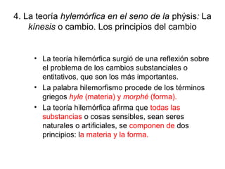 4. La teoría hylemórfica en el seno de la phýsis: La
    kínesis o cambio. Los principios del cambio


     • La teoría hilemórfica surgió de una reflexión sobre
       el problema de los cambios substanciales o
       entitativos, que son los más importantes.
     • La palabra hilemorfismo procede de los términos
       griegos hyle (materia) y morphé (forma).
     • La teoría hilemórfica afirma que todas las
       substancias o cosas sensibles, sean seres
       naturales o artificiales, se componen de dos
       principios: la materia y la forma.
 