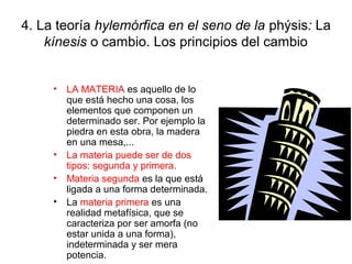 4. La teoría hylemórfica en el seno de la phýsis: La
    kínesis o cambio. Los principios del cambio


     • LA MATERIA es aquello de lo
       que está hecho una cosa, los
       elementos que componen un
       determinado ser. Por ejemplo la
       piedra en esta obra, la madera
       en una mesa,...
     • La materia puede ser de dos
       tipos: segunda y primera.
     • Materia segunda es la que está
       ligada a una forma determinada.
     • La materia primera es una
       realidad metafísica, que se
       caracteriza por ser amorfa (no
       estar unida a una forma),
       indeterminada y ser mera
       potencia.
 