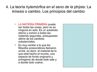 4. La teoría hylemórfica en el seno de la phýsis: La
    kínesis o cambio. Los principios del cambio


     • LA MATERIA PRIMERA puede
       ser todas las cosas, pero no es
       ninguna en acto. Es un substrato
       eterno y común a todas las
       materias segundas, presupuesto
       último de los cambios
       substanciales.
     • Es muy similar a lo que los
       filósofos presocráticos llamaron
       arché, es decir, el material de lo
       que está hecho el mundo, una
       especie de fondo originario y
       primigenio de donde todo sale y
       a donde todo vuelve.
 