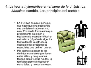 4. La teoría hylemórfica en el seno de la phýsis: La
    kínesis o cambio. Los principios del cambio


     • LA FORMA es aquel principio
       que hace que una substancia
       sea un determinado ser y no
       otro. Por eso la forma es lo que
       propiamente da el ser, y
       equivale a la esencia (eidos) o
       naturaleza (physis) de algo. La
       forma denota la estructura
       esencial o las propiedades
       esenciales que definen un ser.
     • Por ejemplo,a pesar de los
       distintos materiales que tienen
       estas sillas, y de que unas
       tengan patas y otras ruedas, la
       forma las permite reconocer
       como tales, y no como mesas.
 