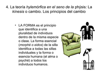 4. La teoría hylemórfica en el seno de la phýsis: La
    kínesis o cambio. Los principios del cambio


     • LA FORMA es el principio
       que identifica a una
       pluralidad de individuos
       dentro de la misma especie
       o clase. La forma esencial
       (morphé o eidos) de la silla
       identifica a todas las sillas
       individuales y la forma o
       esencia humana (el alma o
       psyché) a todos los
       individuos humanos.
 