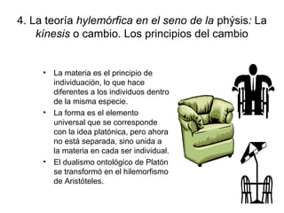 4. La teoría hylemórfica en el seno de la phýsis: La
    kínesis o cambio. Los principios del cambio


     • La materia es el principio de
       individuación, lo que hace
       diferentes a los individuos dentro
       de la misma especie.
     • La forma es el elemento
       universal que se corresponde
       con la idea platónica, pero ahora
       no está separada, sino unida a
       la materia en cada ser individual.
     • El dualismo ontológico de Platón
       se transformó en el hilemorfismo
       de Aristóteles.
 