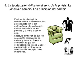 4. La teoría hylemórfica en el seno de la phýsis: La
    kínesis o cambio. Los principios del cambio


     • Finalmente, el estagirita
       correlaciona el par de conceptos
       potencia/acto con el par
       materia/forma, de modo que la
       materia equivale al ser en
       potencia y la forma al ser en
       acto.
     • Luego, la afirmación de que los
       seres están compuestos de
       materia y forma equivale a la
       afirmación de que son
       compuestos de potencia y acto,
       precisamente por tratarse de
       seres cambiantes y por tanto
       imperfectos.
 