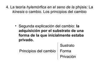 4. La teoría hylemórfica en el seno de la phýsis: La
    kínesis o cambio. Los principios del cambio


     • Segunda explicación del cambio: la
       adquisición por el substrato de una
       forma de la que inicialmente estaba
       privado.
                              Sustrato
       Principios del cambio Forma
                              Privación
 