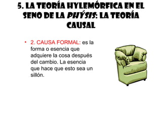 5. La teoría hylemórfica en el
  seno de la phýsis: la teoría
             causal
 • 2. CAUSA FORMAL: es la
   forma o esencia que
   adquiere la cosa después
   del cambio. La esencia
   que hace que esto sea un
   sillón.
 