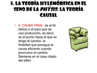 5. La teoría hylemórfica en el
  seno de la phýsis: la teoría
             causal
 • 4. CAUSA FINAL: es el fin
   (télos) o el para qué de
   una producción, es decir,
   es el punto hacia el que se
   dirige el cambio, la
   finalidad que persigue la
   causa eficiente cuando
   promueve el cambio.
   Sentarse en el caso citado
   del sillón.
 