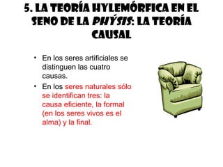 5. La teoría hylemórfica en el
  seno de la phýsis: la teoría
             causal
 • En los seres artificiales se
   distinguen las cuatro
   causas.
 • En los seres naturales sólo
   se identifican tres: la
   causa eficiente, la formal
   (en los seres vivos es el
   alma) y la final.
 