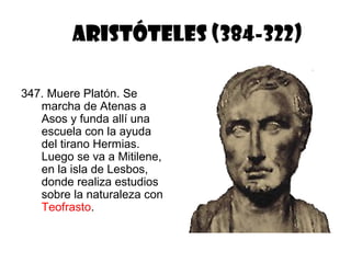 ARISTÓTELES (384-322)

347. Muere Platón. Se
   marcha de Atenas a
   Asos y funda allí una
   escuela con la ayuda
   del tirano Hermias.
   Luego se va a Mitilene,
   en la isla de Lesbos,
   donde realiza estudios
   sobre la naturaleza con
   Teofrasto.
 