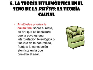 5. La teoría hylemórfica en el
  seno de la phýsis: la teoría
             causal
 • Aristóteles prioriza la
   causa final sobre el resto,
   de ahí que se considere
   que la suya es una
   interpretación teleológica o
   finalista de la naturaleza,
   frente a la concepción
   atomista en la que
   primaba el azar.
 