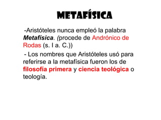 METAFÍSICA
 -Aristóteles nunca empleó la palabra
Metafísica. (procede de Andrónico de
Rodas (s. I a. C.))
 - Los nombres que Aristóteles usó para
referirse a la metafísica fueron los de
filosofía primera y ciencia teológica o
teología.
 