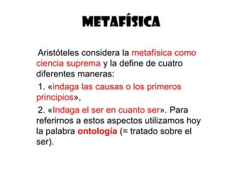 METAFÍSICA

 Aristóteles considera la metafísica como
ciencia suprema y la define de cuatro
diferentes maneras:
 1. «indaga las causas o los primeros
principios»,
 2. «Indaga el ser en cuanto ser». Para
referirnos a estos aspectos utilizamos hoy
la palabra ontología (= tratado sobre el
ser).
 