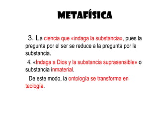 METAFÍSICA

 3. La ciencia que «indaga la substancia», pues la
pregunta por el ser se reduce a la pregunta por la
substancia.
 4. «Indaga a Dios y la substancia suprasensible» o
substancia inmaterial.
  De este modo, la ontología se transforma en
teología.
 